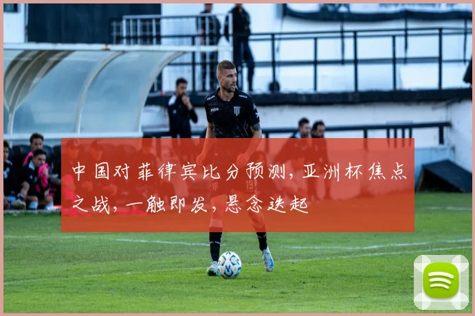 中国对菲律宾比分预测,亚洲杯焦点之战,一触即发,悬念迭起