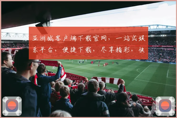 亚洲城客户端下载官网，一站式娱乐平台，便捷下载，尽享精彩，快来体验