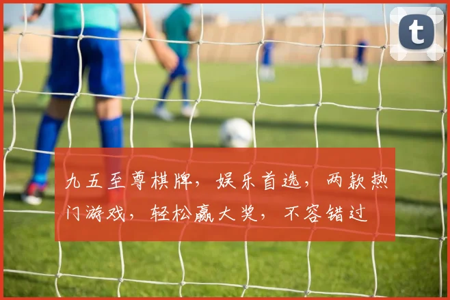 九五至尊棋牌，娱乐首选，两款热门游戏，轻松赢大奖，不容错过