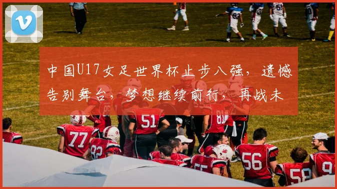 中国U17女足世界杯止步八强，遗憾告别舞台，梦想继续前行，再战未来