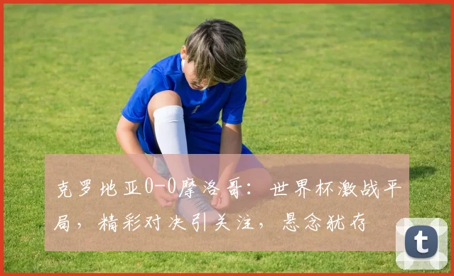 克罗地亚0-0摩洛哥：世界杯激战平局，精彩对决引关注，悬念犹存